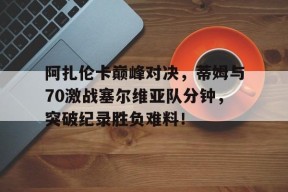 开云体育-阿扎伦卡巅峰对决，蒂姆与70激战塞尔维亚队分钟，突破纪录胜负难料！的简单介绍